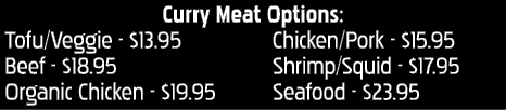 Curry Meat Options: Tofu Veggie -  13 95 Beef -  18 95 Organic Chicken -  19 95 Chicken Pork -  15 95 Shrimp Squid -    