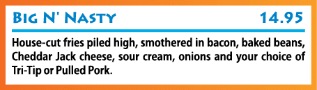 Big N' Nasty 14 95 House-cut fries piled high, smothered in bacon, baked beans, Cheddar Jack cheese, sour cream, onio   