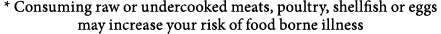 * Consuming raw or undercooked meats, poultry, shellfish or eggs may increase your risk of food borne illness