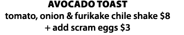 avocado toast  tomato, onion & furikake chile shake  8 + add scram eggs  3
