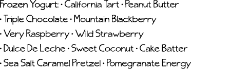 Frozen Yogurt:   California Tart   Peanut Butter   Triple Chocolate   Mountain Blackberry   Very Raspberry   Wild Str   