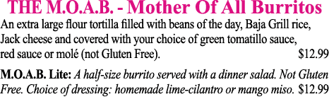 THE M O A B  - Mother Of All Burritos An extra large flour tortilla filled with beans of the day, Baja Grill rice, Ja   